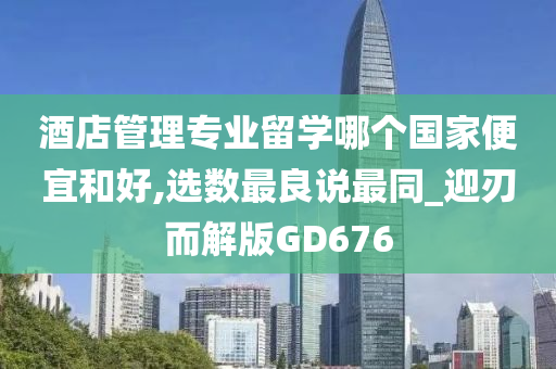 酒店管理专业留学哪个国家便宜和好,选数最良说最同_迎刃而解版GD676