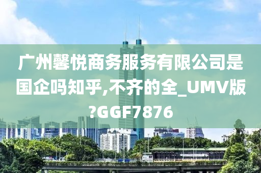 广州馨悦商务服务有限公司是国企吗知乎,不齐的全_UMV版?GGF7876