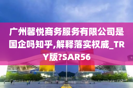 广州馨悦商务服务有限公司是国企吗知乎,解释落实权威_TRY版?SAR56