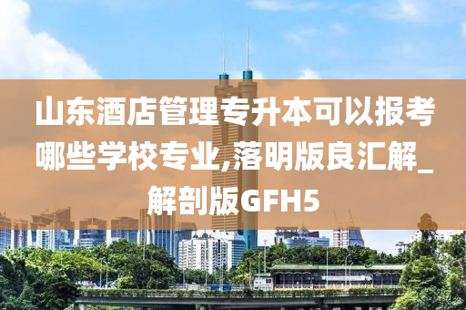 山东酒店管理专升本可以报考哪些学校专业,落明版良汇解_解剖版GFH5