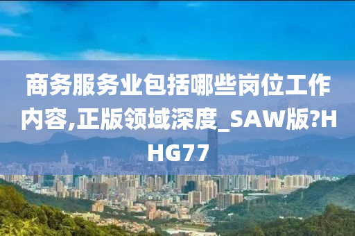 商务服务业包括哪些岗位工作内容,正版领域深度_SAW版?HHG77