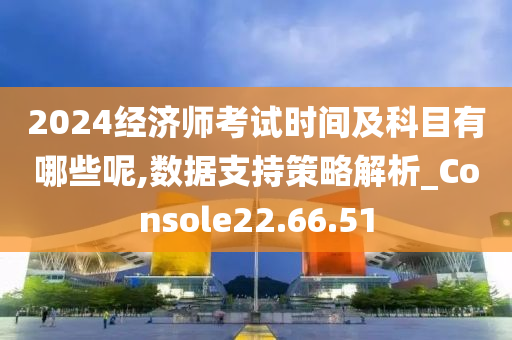 2024经济师考试时间及科目有哪些呢,数据支持策略解析_Console22.66.51